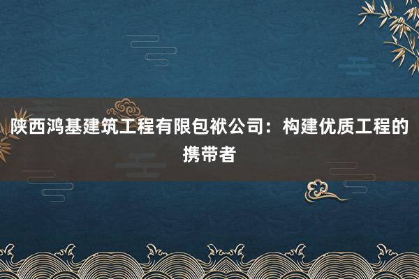 陕西鸿基建筑工程有限包袱公司：构建优质工程的携带者